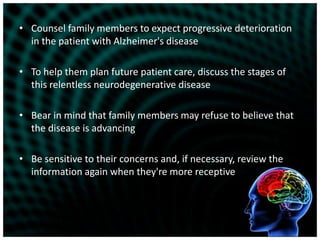 Counsel family members to expect progressive deterioration in the patient with Alzheimer's diseaseTo help them plan future patient care, discuss the stages of this relentless neurodegenerative diseaseBear in mind that family members may refuse to believe that the disease is advancingBe sensitive to their concerns and, if necessary, review the information again when they're more receptive