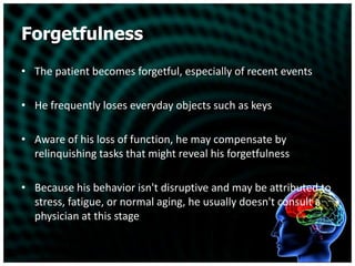 ForgetfulnessThe patient becomes forgetful, especially of recent eventsHe frequently loses everyday objects such as keysAware of his loss of function, he may compensate by relinquishing tasks that might reveal his forgetfulnessBecause his behavior isn't disruptive and may be attributed to stress, fatigue, or normal aging, he usually doesn't consult a physician at this stage