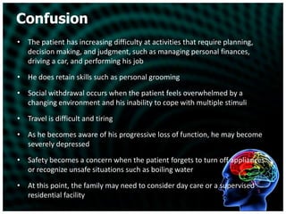 ConfusionThe patient has increasing difficulty at activities that require planning, decision making, and judgment, such as managing personal finances, driving a car, and performing his jobHe does retain skills such as personal groomingSocial withdrawal occurs when the patient feels overwhelmed by a changing environment and his inability to cope with multiple stimuliTravel is difficult and tiringAs he becomes aware of his progressive loss of function, he may become severely depressedSafety becomes a concern when the patient forgets to turn off appliances or recognize unsafe situations such as boiling waterAt this point, the family may need to consider day care or a supervised residential facility