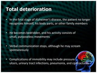 Total deteriorationIn the final stage of Alzheimer's disease, the patient no longer recognizes himself, his body parts, or other family membersHe becomes bedridden, and his activity consists of small, purposeless movementsVerbal communication stops, although he may scream spontaneouslyComplications of immobility may include pressure ulcers, urinary tract infections, pneumonia, and contractures