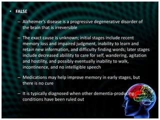 FALSEAlzheimer’s disease is a progressive degenerative disorder of the brain that is irreversibleThe exact cause is unknown; initial stages include recent memory loss and impaired judgment, inability to learn and retain new information, and difficulty finding words; later stages include decreased abilility to care for self, wandering, agitation and hostility, and possibly eventually inability to walk, incontinence, and no intelligible speechMedications may help improve memory in early stages, but there is no cureIt is typically diagnosed when other dementia-producing conditions have been ruled out