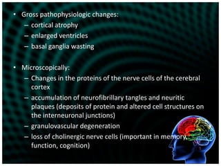 Gross pathophysiologic changes:cortical atrophyenlarged ventriclesbasal ganglia wastingMicroscopically:Changes in the proteins of the nerve cells of the cerebral cortexaccumulation of neurofibrillary tangles and neuritic plaques (deposits of protein and altered cell structures on the interneuronal junctions) granulovascular degenerationloss of cholinergic nerve cells (important in memory, function, cognition)
