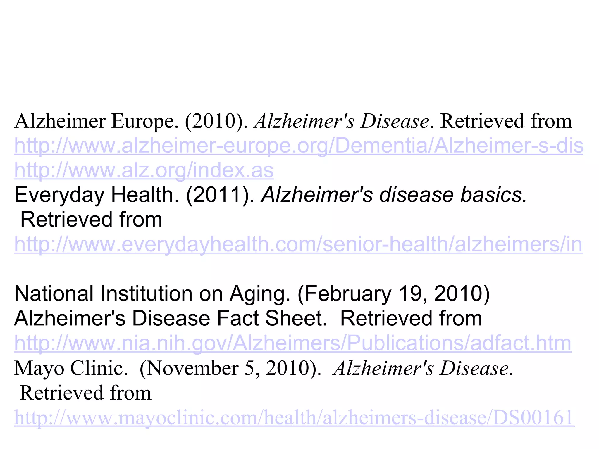   Alzheimer Europe. (2010).  Alzheimer's Disease . Retrieved from  http://www.alzheimer-europe.org/Dementia/Alzheimer-s-disease/Who-is-affected-by-Alzheimer-s-disease http://www.alz.org/index.as Everyday Health. (2011).  Alzheimer's disease basics.   Retrieved from   http://www.everydayhealth.com/senior-health/alzheimers/index.aspx National Institution on Aging. (February 19, 2010) Alzheimer's Disease Fact Sheet.  Retrieved from   http://www.nia.nih.gov/Alzheimers/Publications/adfact.htm Mayo Clinic.  (November 5, 2010).   Alzheimer's Disease .  Retrieved from   http://www.mayoclinic.com/health/alzheimers-disease/DS00161 