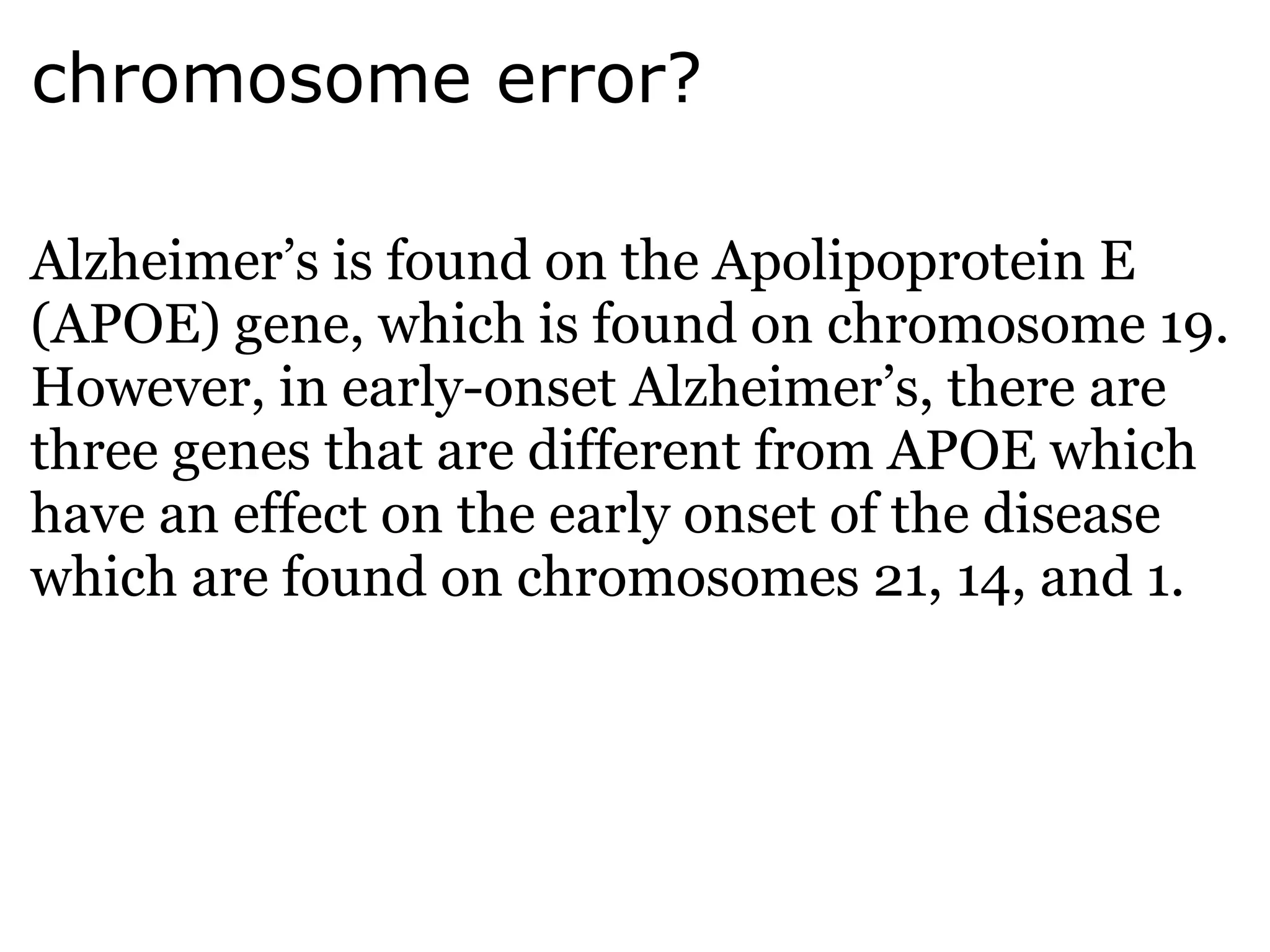 chromosome error? Alzheimer’s is found on the Apolipoprotein E (APOE) gene, which is found on chromosome 19. However, in early-onset Alzheimer’s, there are three genes that are different from APOE which have an effect on the early onset of the disease which are found on chromosomes 21, 14, and 1. 