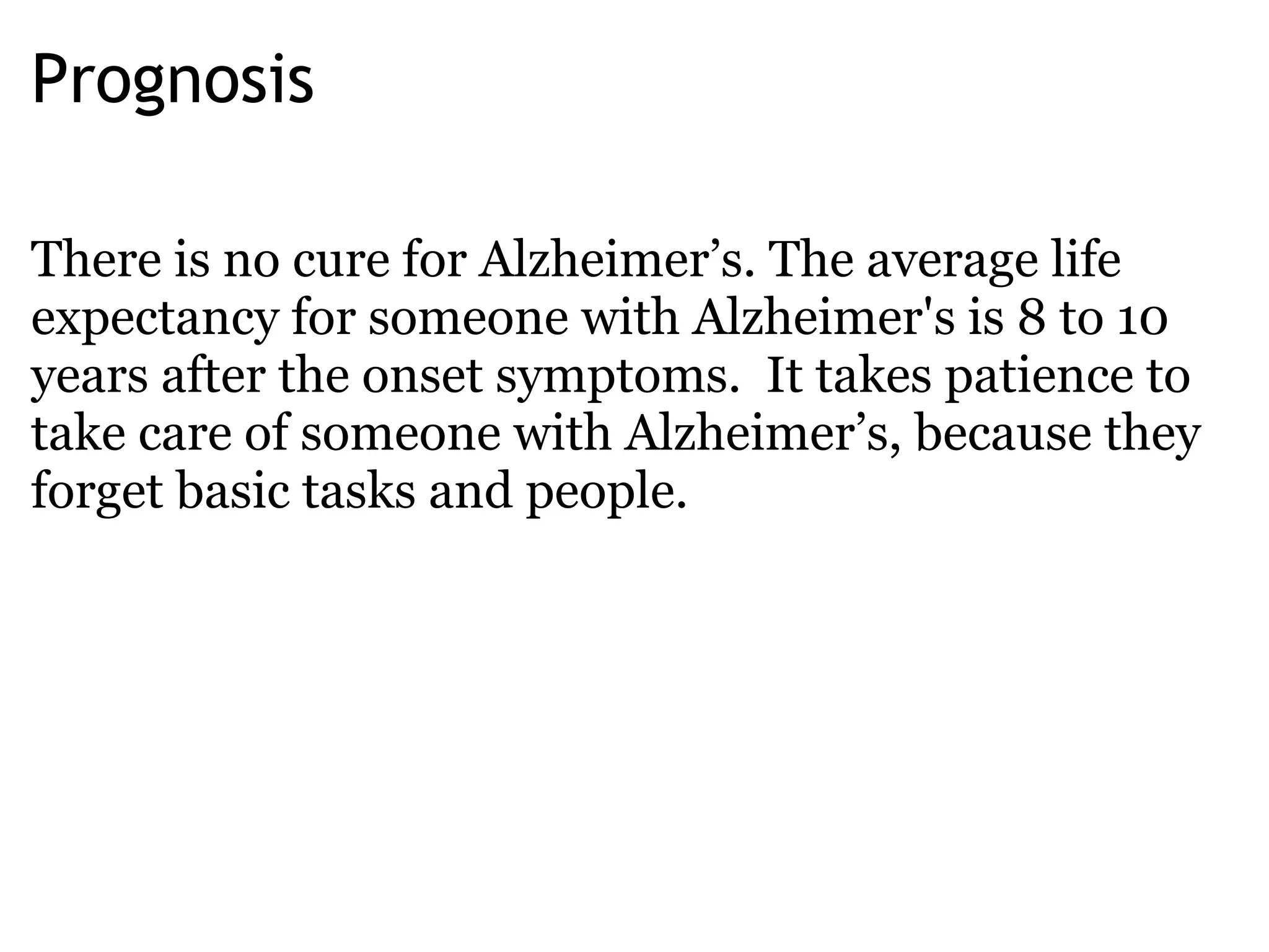 Prognosis There is no cure for Alzheimer’s. The average life expectancy for someone with Alzheimer's is 8 to 10 years after the onset   symptoms.  It takes patience to take care of someone with Alzheimer’s, because they forget basic tasks and people. 