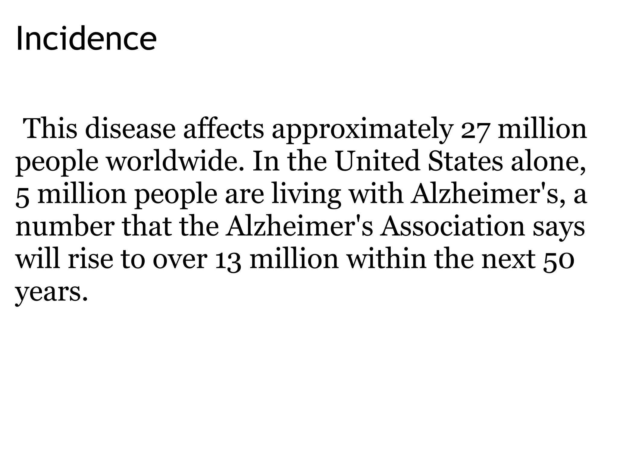 Incidence   This disease affects approximately 27 million people worldwide. In the United States alone, 5 million people are living with Alzheimer's, a number that the Alzheimer's Association says will rise to over 13 million within the next 50 years.  