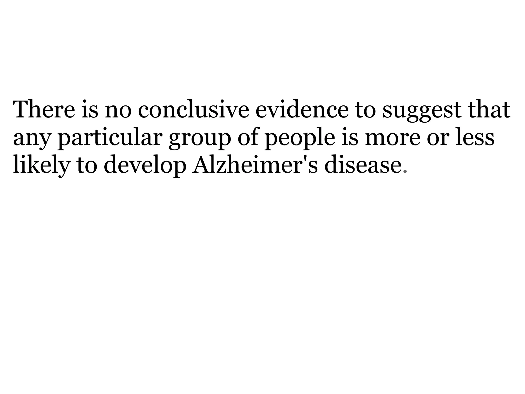   There is no conclusive evidence to suggest that any particular group of people is more or less likely to develop Alzheimer's disease . 