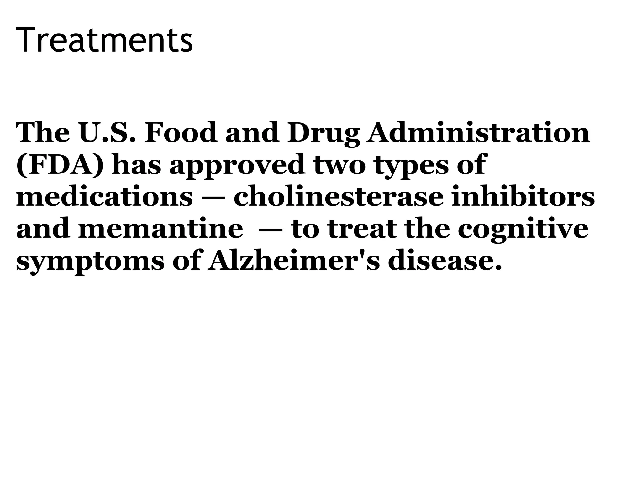 Treatments The U.S. Food and Drug Administration (FDA) has approved two types of medications —   cholinesterase inhibitors and memantine  — to treat the cognitive symptoms of Alzheimer's disease. 