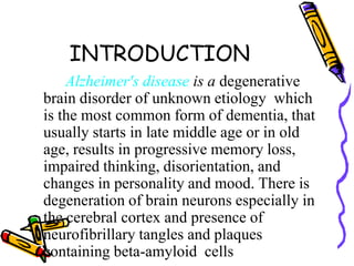 INTRODUCTION
Alzheimer's disease is a degenerative
brain disorder of unknown etiology which
is the most common form of dementia, that
usually starts in late middle age or in old
age, results in progressive memory loss,
impaired thinking, disorientation, and
changes in personality and mood. There is
degeneration of brain neurons especially in
the cerebral cortex and presence of
neurofibrillary tangles and plaques
containing beta-amyloid cells

 