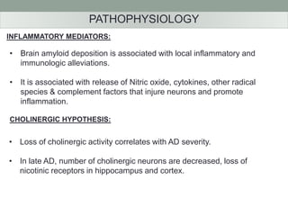 PATHOPHYSIOLOGY 
INFLAMMATORY MEDIATORS: 
• Brain amyloid deposition is associated with local inflammatory and 
immunologic alleviations. 
• It is associated with release of Nitric oxide, cytokines, other radical 
species & complement factors that injure neurons and promote 
inflammation. 
CHOLINERGIC HYPOTHESIS: 
• Loss of cholinergic activity correlates with AD severity. 
• In late AD, number of cholinergic neurons are decreased, loss of 
nicotinic receptors in hippocampus and cortex. 
 
