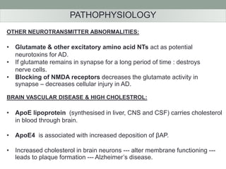 PATHOPHYSIOLOGY 
OTHER NEUROTRANSMITTER ABNORMALITIES: 
• Glutamate & other excitatory amino acid NTs act as potential 
neurotoxins for AD. 
• If glutamate remains in synapse for a long period of time : destroys 
nerve cells. 
• Blocking of NMDA receptors decreases the glutamate activity in 
synapse – decreases cellular injury in AD. 
BRAIN VASCULAR DISEASE & HIGH CHOLESTROL: 
• ApoE lipoprotein (synthesised in liver, CNS and CSF) carries cholesterol 
in blood through brain. 
• ApoE4 is associated with increased deposition of βAP. 
• Increased cholesterol in brain neurons --- alter membrane functioning --- 
leads to plaque formation --- Alzheimer’s disease. 
 