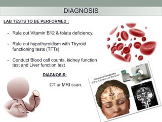 DIAGNOSIS 
LAB TESTS TO BE PERFORMED : 
- Rule out Vitamin B12 & folate deficiency. 
- Rule out hypothyroidism with Thyroid 
functioning tests (TFTs) 
- Conduct Blood cell counts, kidney function 
test and Liver function test 
DIAGNOSIS: 
CT or MRI scan. 
 