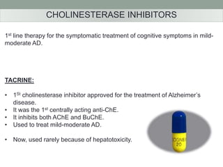 CHOLINESTERASE INHIBITORS 
1st line therapy for the symptomatic treatment of cognitive symptoms in mild-moderate 
AD. 
TACRINE: 
• 1St cholinesterase inhibitor approved for the treatment of Alzheimer’s 
disease. 
• It was the 1st centrally acting anti-ChE. 
• It inhibits both AChE and BuChE. 
• Used to treat mild-moderate AD. 
• Now, used rarely because of hepatotoxicity. 
 