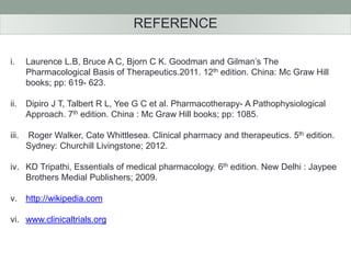 REFERENCE 
i. Laurence L.B, Bruce A C, Bjorn C K. Goodman and Gilman’s The 
Pharmacological Basis of Therapeutics.2011. 12th edition. China: Mc Graw Hill 
books; pp: 619- 623. 
ii. Dipiro J T, Talbert R L, Yee G C et al. Pharmacotherapy- A Pathophysiological 
Approach. 7th edition. China : Mc Graw Hill books; pp: 1085. 
iii. Roger Walker, Cate Whittlesea. Clinical pharmacy and therapeutics. 5th edition. 
Sydney: Churchill Livingstone; 2012. 
iv. KD Tripathi, Essentials of medical pharmacology. 6th edition. New Delhi : Jaypee 
Brothers Medial Publishers; 2009. 
v. http://wikipedia.com 
vi. www.clinicaltrials.org 
