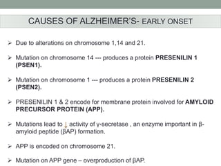 CAUSES OF ALZHEIMER’S- EARLY ONSET 
 Due to alterations on chromosome 1,14 and 21. 
 Mutation on chromosome 14 --- produces a protein PRESENILIN 1 
(PSEN1). 
 Mutation on chromosome 1 --- produces a protein PRESENILIN 2 
(PSEN2). 
 PRESENILIN 1 & 2 encode for membrane protein involved for AMYLOID 
PRECURSOR PROTEIN (APP). 
 Mutations lead to activity of γ-secretase , an enzyme important in β- 
amyloid peptide (βAP) formation. 
 APP is encoded on chromosome 21. 
 Mutation on APP gene – overproduction of βAP. 
 