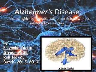 By:
Priyanka Datta
Stream-CSE
Roll No-23
Batch-2013-2017
Alzheimer's Disease:
a disease which is incurable, still under debate with no
solutions to researchers.
A Brain Model
 
