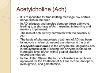 Acetylcholine (Ach)
 It is responsible for transmitting message b/w certain
nerve cells in the brain.
 In AD, plaques and tangles damage these pathways,
leading to a shortage of Ach, resulting in learning and
memory impairment.
 The loss of Ach activity correlates with the severity of
AD.
 The basis of pharmacologic treatment of AD has been
to improve cholinergic neurotransmission in the brain.
 Acetylcholinesterase is the enzyme that degrades Ach
in the synaptic cleft. Blocking this enzyme leads to an
increased level of Ach with a goal of stabilizing
neurotransmission.
 In the United States, the four cholinesterase inhibitors
approved for the treatment of AD are tacrine, donepezil,
rivastigmine, and galantamine.
 