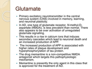 Glutamate
 Primary excitatory neurotransmitter in the central
nervous system (CNS) involved in memory, learning,
and neuronal plasticity.
 In AD, one type of glutamate receptor, N-methyl-D-
aspartate (NMDA), is less prevalent than normal. There
also appears to be over activation of unregulated
glutamate signalling.
 This results in a rise in calcium ions that induces
secondary cascades which lead to neuronal death and
an increased production of APP.
 The increased production of APP is associated with
higher rates of plaque development and
hyperphosphorylation of tau protein.
 The drug memantine is a non-competitive NMDA
antagonist which targets this pathophysiologic
mechanism.
 Memantine is presently the only agent in this class that
is approved for the treatment of AD.
 