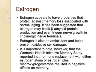 Estrogen
 Estrogen appears to have properties that
protect against memory loss associated with
normal aging. It has been suggested that
estrogen may block β-amyloid protein
production and even trigger nerve growth in
cholinergic nerve terminals.
 Estrogen is also an antioxidant and helps
prevent oxidative cell damage.
 It is important to note, however, that the
Women’s Health Initiative Memory Study
reported that hormone replacement with either
estrogen alone or estrogen plus
medroxyprogesterone resulted in negative
effects on memory.
 