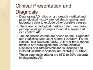 Clinical Presentation and
Diagnosis
 Diagnosing AD relies on a thorough medical and
psychological history, mental status testing, and
laboratory data to exclude other possible causes.
 There are no biological markers other than those
pathophysiologic changes found at autopsy that
can confirm AD.
 The diagnostic criteria are based on the Diagnostic
and Statistical Manual of Mental Disorders, Fourth
Edition, Text Revision (DSM-IV-TR) or the National
Institute of Neurological and Communicative
Diseases and Stroke/Alzheimer’s Disease and
Related Disorders Association (NINCDS-ADRDA).
 These diagnostic criteria are 85% to 90% accurate
in diagnosing AD.
 