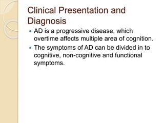 Clinical Presentation and
Diagnosis
 AD is a progressive disease, which
overtime affects multiple area of cognition.
 The symptoms of AD can be divided in to
cognitive, non-cognitive and functional
symptoms.
 