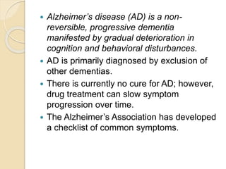  Alzheimer’s disease (AD) is a non-
reversible, progressive dementia
manifested by gradual deterioration in
cognition and behavioral disturbances.
 AD is primarily diagnosed by exclusion of
other dementias.
 There is currently no cure for AD; however,
drug treatment can slow symptom
progression over time.
 The Alzheimer’s Association has developed
a checklist of common symptoms.
 