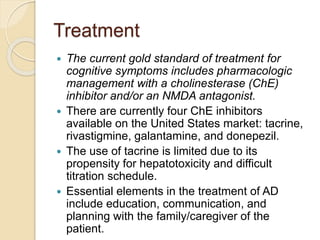 Treatment
 The current gold standard of treatment for
cognitive symptoms includes pharmacologic
management with a cholinesterase (ChE)
inhibitor and/or an NMDA antagonist.
 There are currently four ChE inhibitors
available on the United States market: tacrine,
rivastigmine, galantamine, and donepezil.
 The use of tacrine is limited due to its
propensity for hepatotoxicity and difficult
titration schedule.
 Essential elements in the treatment of AD
include education, communication, and
planning with the family/caregiver of the
patient.
 