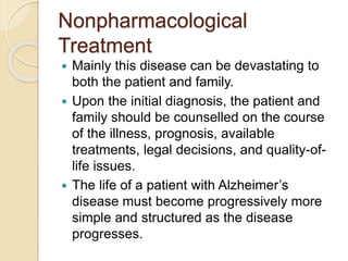 Nonpharmacological
Treatment
 Mainly this disease can be devastating to
both the patient and family.
 Upon the initial diagnosis, the patient and
family should be counselled on the course
of the illness, prognosis, available
treatments, legal decisions, and quality-of-
life issues.
 The life of a patient with Alzheimer’s
disease must become progressively more
simple and structured as the disease
progresses.
 