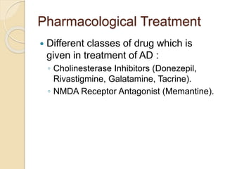 Pharmacological Treatment
 Different classes of drug which is
given in treatment of AD :
◦ Cholinesterase Inhibitors (Donezepil,
Rivastigmine, Galatamine, Tacrine).
◦ NMDA Receptor Antagonist (Memantine).
 