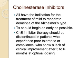 Cholinesterase Inhibitors
 All have the indication for the
treatment of mild to moderate
dementia of the Alzheimer’s type.
 Tx should begin as early as possible.
 ChE inhibitor therapy should be
discontinued in patients who
experience poor tolerance or
compliance, who show a lack of
clinical improvement after 3 to 6
months at optimal dosing.
 
