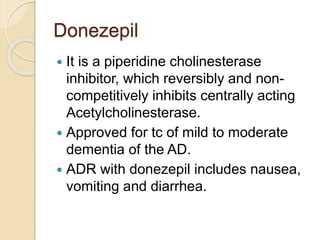 Donezepil
 It is a piperidine cholinesterase
inhibitor, which reversibly and non-
competitively inhibits centrally acting
Acetylcholinesterase.
 Approved for tc of mild to moderate
dementia of the AD.
 ADR with donezepil includes nausea,
vomiting and diarrhea.
 