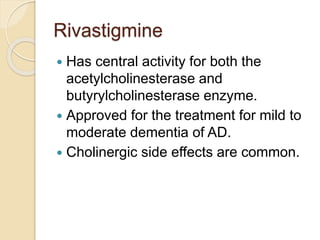 Rivastigmine
 Has central activity for both the
acetylcholinesterase and
butyrylcholinesterase enzyme.
 Approved for the treatment for mild to
moderate dementia of AD.
 Cholinergic side effects are common.
 
