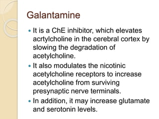 Galantamine
 It is a ChE inhibitor, which elevates
acrtylcholine in the cerebral cortex by
slowing the degradation of
acetylcholine.
 It also modulates the nicotinic
acetylcholine receptors to increase
acetylcholine from surviving
presynaptic nerve terminals.
 In addition, it may increase glutamate
and serotonin levels.
 