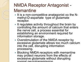 NMDA Receptor Antagonist -
Memantine
 It is a non-competitive anatagonist oo the N-
methyl-D-aspartate type of glutamate
receptor.
 It regulates activity throughout the brain by
controlling the amount of calcium that enters
the nerve cell, a process essential for
establishing an environment required for
information storage.
 Overstimulation of the NMDA receptor by
excessive glutamate allows too much calcium
into the cell, disrupting information
processing.
 Blocking NMDA receptors with memantine
may protect neurons from the effects of
excessive glutamate without disrupting
 