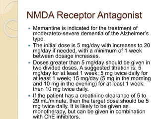 NMDA Receptor Antagonist
 Memantine is indicated for the treatment of
moderateto-severe dementia of the Alzheimer’s
type.
 The initial dose is 5 mg/day with increases to 20
mg/day if needed, with a minimum of 1 week
between dosage increases.
 Doses greater than 5 mg/day should be given in
two divided doses. A suggested titration is: 5
mg/day for at least 1 week; 5 mg twice daily for
at least 1 week; 15 mg/day (5 mg in the morning
and 10 mg in the evening) for at least 1 week;
then 10 mg twice daily.
 If the patient has a creatinine clearance of 5 to
29 mL/minute, then the target dose should be 5
mg twice daily. It is likely to be given as
monotherapy, but can be given in combination
with ChE inhibitors.
 
