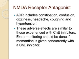 NMDA Receptor Antagonist
 ADR includes constipation, confusion,
dizziness, headache, coughing and
hypertension.
 These adverse effects are similar to
those experienced with ChE inhibitors.
Extra monitoring should be done if
memantine is given concurrently with
a ChE inhibitor.
 