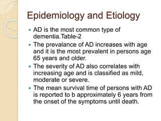 Epidemiology and Etiology
 AD is the most common type of
dementia.Table-2
 The prevalance of AD increases with age
and it is the most prevalent in persons age
65 years and older.
 The severity of AD also correlates with
increasing age and is classified as mild,
moderate or severe.
 The mean survival time of persons with AD
is reported to b approximately 6 years from
the onset of the symptoms until death.
 