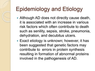 Epidemiology and Etiology
 Although AD does not directly cause death,
it is associated with an increase in various
risk factors which often contribute to death
such as senility, sepsis, stroke, pneumonia,
dehydration, and decubitus ulcers.
 Exact etiology is unknown; however, it has
been suggested that genetic factors may
contribute to errors in protein synthesis
resulting in formation of abnormal proteins
involved in the pathogenesis of AD.
 