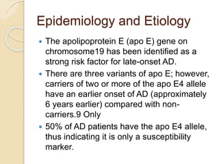 Epidemiology and Etiology
 The apolipoprotein E (apo E) gene on
chromosome19 has been identified as a
strong risk factor for late-onset AD.
 There are three variants of apo E; however,
carriers of two or more of the apo E4 allele
have an earlier onset of AD (approximately
6 years earlier) compared with non-
carriers.9 Only
 50% of AD patients have the apo E4 allele,
thus indicating it is only a susceptibility
marker.
 
