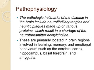 Pathophysiology
 The pathologic hallmarks of the disease in
the brain include neurofibrillary tangles and
neuritic plaques made up of various
proteins, which result in a shortage of the
neurotransmitter acetylcholine.
 These are primarily located in brain regions
involved in learning, memory, and emotional
behaviours such as the cerebral cortex,
hippocampus, basal forebrain, and
amygdala.
 