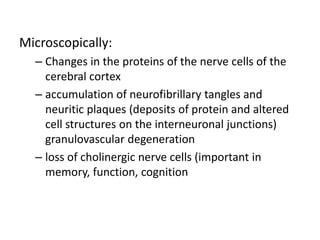 Microscopically:
– Changes in the proteins of the nerve cells of the
cerebral cortex
– accumulation of neurofibrillary tangles and
neuritic plaques (deposits of protein and altered
cell structures on the interneuronal junctions)
granulovascular degeneration
– loss of cholinergic nerve cells (important in
memory, function, cognition
 