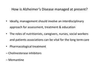 How is Alzheimer’s Disease managed at present?
• Ideally, management should involve an interdisciplinary
approach for assessment, treatment & education
• The roles of nutritionists, caregivers, nurses, social workers
and patients associations can be vital for the long term care
• Pharmacological treatment
– Cholinesterase inhibitors
– Memantine
 
