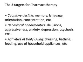 The 3 targets for Pharmacotherapy
• Cognitive decline: memory, language,
orientation, concentration, etc.
• Behavioral abnormalities: delusions,
aggressiveness, anxiety, depression, psychosis
etc..
• Activities of Daily Living: dressing, bathing,
feeding, use of household appliances, etc
 