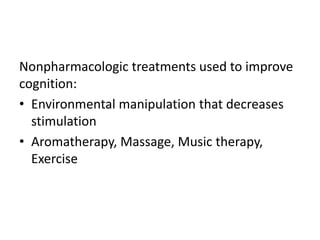 Nonpharmacologic treatments used to improve
cognition:
• Environmental manipulation that decreases
stimulation
• Aromatherapy, Massage, Music therapy,
Exercise
 