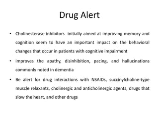 Drug Alert
• Cholinesterase inhibitors initially aimed at improving memory and
cognition seem to have an important impact on the behavioral
changes that occur in patients with cognitive impairment
• improves the apathy, disinhibition, pacing, and hallucinations
commonly noted in dementia
• Be alert for drug interactions with NSAIDs, succinylcholine-type
muscle relaxants, cholinergic and anticholinergic agents, drugs that
slow the heart, and other drugs
 