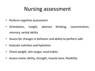 Nursing assessment
• Perform cognitive assessment
• Orientation, insight, abstract thinking, concentration,
memory, verbal ability
• Assess for changes in behavior and ability to perform adls
• Evaluate nutrition and hydration
• Check weight, skin turgor, meal habits
• Assess motor ability, strength, muscle tone, flexibility
 