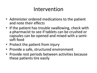 Intervention
• Administer ordered medications to the patient
and note their effects
• If the patient has trouble swallowing, check with
a pharmacist to see if tablets can be crushed or
capsules can be opened and mixed with a semi-
soft food
• Protect the patient from injury
• Provide a safe, structured environment
• Provide rest periods between activities because
these patients tire easily
 