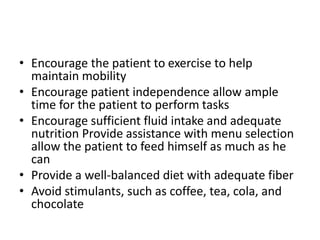 • Encourage the patient to exercise to help
maintain mobility
• Encourage patient independence allow ample
time for the patient to perform tasks
• Encourage sufficient fluid intake and adequate
nutrition Provide assistance with menu selection
allow the patient to feed himself as much as he
can
• Provide a well-balanced diet with adequate fiber
• Avoid stimulants, such as coffee, tea, cola, and
chocolate
 