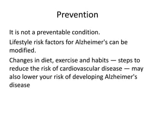 Prevention
It is not a preventable condition.
Lifestyle risk factors for Alzheimer's can be
modified.
Changes in diet, exercise and habits — steps to
reduce the risk of cardiovascular disease — may
also lower your risk of developing Alzheimer's
disease
 