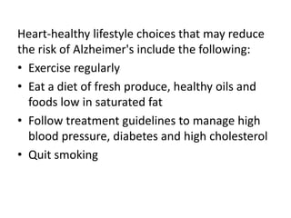 Heart-healthy lifestyle choices that may reduce
the risk of Alzheimer's include the following:
• Exercise regularly
• Eat a diet of fresh produce, healthy oils and
foods low in saturated fat
• Follow treatment guidelines to manage high
blood pressure, diabetes and high cholesterol
• Quit smoking
 